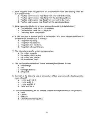 25
4. What happens when you get inside an air-conditioned room after staying under the
sun for sometime?
a. You feel warm because heat flows from your body to the room.
b. You feel warm because heat flows from the room to your body.
c. You feel cold because heat flows from your body to the room.
d. You feel cold because heat flows from the room to your body.
5. What causes the lid of a pot to move up when the water in it starts boiling?
a. The heated air inside the pot compresses.
b. The heated air inside the pot expands.
c. The boiling water compresses.
6. A can fitted with a movable piston is paced over a fire. What happens when the air
inside the can expands due to heating?
a. The piston moves up.
b. The piston moves down.
c. The piston does not move.
d. The piston will crush the can.
7. The internal energy of a system increases when
a. the system expands.
b. the pressure become low.
c. the system gets heavier.
d. the temperature drops.
8. The low-temperature reservoir where a heat engine operates is called
a. surroundings.
b. sink.
c. working substance
d. refrigerant.
9. In which of the following sets of temperature of two reservoirs will a heat engine be
most efficient?
a. 1140 K and 1140 K
b. 1140 K and 0 K
c. 1140 K and 700 K
d. 700 K and 300 K
10. Which of the following will not likely be used as working substance in refrigerators?
a. Freon
b. Carbon
c. Methane
d. Chlorofluorocarbons (CFCs)
 