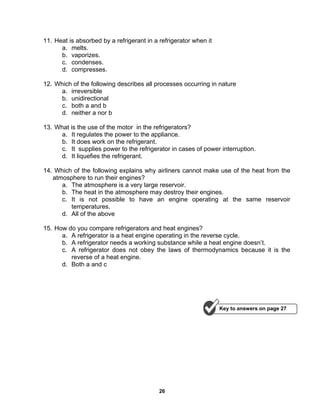 26
11. Heat is absorbed by a refrigerant in a refrigerator when it
a. melts.
b. vaporizes.
c. condenses.
d. compresses.
12. Which of the following describes all processes occurring in nature
a. irreversible
b. unidirectional
c. both a and b
d. neither a nor b
13. What is the use of the motor in the refrigerators?
a. It regulates the power to the appliance.
b. It does work on the refrigerant.
c. It supplies power to the refrigerator in cases of power interruption.
d. It liquefies the refrigerant.
14. Which of the following explains why airliners cannot make use of the heat from the
atmosphere to run their engines?
a. The atmosphere is a very large reservoir.
b. The heat in the atmosphere may destroy their engines.
c. It is not possible to have an engine operating at the same reservoir
temperatures.
d. All of the above
15. How do you compare refrigerators and heat engines?
a. A refrigerator is a heat engine operating in the reverse cycle.
b. A refrigerator needs a working substance while a heat engine doesn’t.
c. A refrigerator does not obey the laws of thermodynamics because it is the
reverse of a heat engine.
d. Both a and c
Key to answers on page 27
 