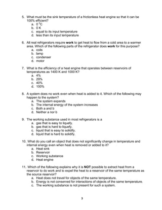 3
5. What must be the sink temperature of a frictionless heat engine so that it can be
100% efficient?
a. 0 0
C
b. 0 K
c. equal to its input temperature
d. less than its input temperature
6. All real refrigerators require work to get heat to flow from a cold area to a warmer
area. Which of the following parts of the refrigerator does work for this purpose?
a. coils
b. lamp
c. condenser
d. motor
7. What is the efficiency of a heat engine that operates between reservoirs of
temperatures as 1400 K and 1000 K?
a. 4%
b. 29%
c. 40%
d. 100%
8. A system does no work even when heat is added to it. Which of the following may
happen to the system?
a. The system expands
b. The internal energy of the system increases
c. Both a and b
d. Neither a nor b
9. The working substance used in most refrigerators is a
a. gas that is easy to liquefy.
b. gas that is hard to liquefy.
c. liquid that is easy to solidify.
d. liquid that is hard to solidify.
10. What do you call an object that does not significantly change in temperature and
internal energy even when heat is removed or added to it?
a. Heat sink
b. Reservoir
c. Working substance
d. Heat engine
11. Which of the following explains why it is NOT possible to extract heat from a
reservoir to do work and to expel the heat to a reservoir of the same temperature as
the source reservoir?
a. Heat does not travel for objects of the same temperature.
b. Energy is not conserved for interactions of objects of the same temperature.
c. The working substance is not present for such a system.
 