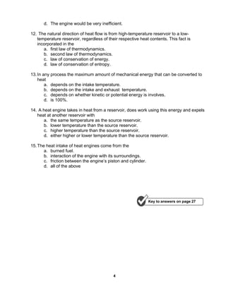 4
d. The engine would be very inefficient.
12. The natural direction of heat flow is from high-temperature reservoir to a low-
temperature reservoir, regardless of their respective heat contents. This fact is
incorporated in the
a. first law of thermodynamics.
b. second law of thermodynamics.
c. law of conservation of energy.
d. law of conservation of entropy.
13.In any process the maximum amount of mechanical energy that can be converted to
heat
a. depends on the intake temperature.
b. depends on the intake and exhaust temperature.
c. depends on whether kinetic or potential energy is involves.
d. is 100%.
14. A heat engine takes in heat from a reservoir, does work using this energy and expels
heat at another reservoir with
a. the same temperature as the source reservoir.
b. lower temperature than the source reservoir.
c. higher temperature than the source reservoir.
d. either higher or lower temperature than the source reservoir.
15.The heat intake of heat engines come from the
a. burned fuel.
b. interaction of the engine with its surroundings.
c. friction between the engine’s piston and cylinder.
d. all of the above
Key to answers on page 27
 