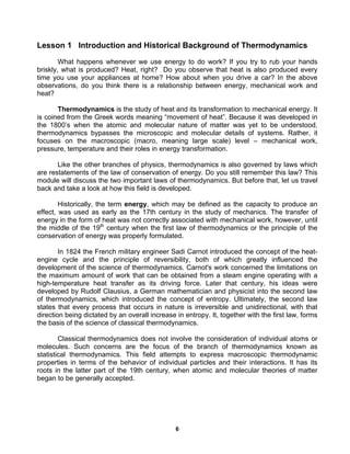 6
Lesson 1 Introduction and Historical Background of Thermodynamics
What happens whenever we use energy to do work? If you try to rub your hands
briskly, what is produced? Heat, right? Do you observe that heat is also produced every
time you use your appliances at home? How about when you drive a car? In the above
observations, do you think there is a relationship between energy, mechanical work and
heat?
Thermodynamics is the study of heat and its transformation to mechanical energy. It
is coined from the Greek words meaning “movement of heat”. Because it was developed in
the 1800’s when the atomic and molecular nature of matter was yet to be understood,
thermodynamics bypasses the microscopic and molecular details of systems. Rather, it
focuses on the macroscopic (macro, meaning large scale) level – mechanical work,
pressure, temperature and their roles in energy transformation.
Like the other branches of physics, thermodynamics is also governed by laws which
are restatements of the law of conservation of energy. Do you still remember this law? This
module will discuss the two important laws of thermodynamics. But before that, let us travel
back and take a look at how this field is developed.
Historically, the term energy, which may be defined as the capacity to produce an
effect, was used as early as the 17th century in the study of mechanics. The transfer of
energy in the form of heat was not correctly associated with mechanical work, however, until
the middle of the 19th
century when the first law of thermodynamics or the principle of the
conservation of energy was properly formulated.
In 1824 the French military engineer Sadi Carnot introduced the concept of the heat-
engine cycle and the principle of reversibility, both of which greatly influenced the
development of the science of thermodynamics. Carnot's work concerned the limitations on
the maximum amount of work that can be obtained from a steam engine operating with a
high-temperature heat transfer as its driving force. Later that century, his ideas were
developed by Rudolf Clausius, a German mathematician and physicist into the second law
of thermodynamics, which introduced the concept of entropy. Ultimately, the second law
states that every process that occurs in nature is irreversible and unidirectional, with that
direction being dictated by an overall increase in entropy. It, together with the first law, forms
the basis of the science of classical thermodynamics.
Classical thermodynamics does not involve the consideration of individual atoms or
molecules. Such concerns are the focus of the branch of thermodynamics known as
statistical thermodynamics. This field attempts to express macroscopic thermodynamic
properties in terms of the behavior of individual particles and their interactions. It has its
roots in the latter part of the 19th century, when atomic and molecular theories of matter
began to be generally accepted.
 