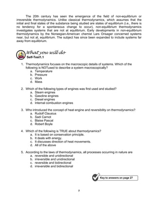 7
The 20th century has seen the emergence of the field of non-equilibrium or
irreversible thermodynamics. Unlike classical thermodynamics, which assumes that the
initial and final states of the substance being studied are states of equilibrium (i.e., there is
no tendency for a spontaneous change to occur), non-equilibrium thermodynamics
investigates systems that are not at equilibrium. Early developments in non-equilibrium
thermodynamics by the Norwegian-American chemist Lars Onsager concerned systems
near, but not at, equilibrium. The subject has since been expanded to include systems far
away from equilibrium.
What you will do
Self-Test1.1
1. Thermodynamics focuses on the macroscopic details of systems. Which of the
following is NOTused to describe a system macroscopically?
a. Temperature
b. Pressure
c. Work
d. Mass
2. Which of the following types of engines was first used and studied?
a. Steam engines
b. Gasoline engines
c. Diesel engines
d. Internal combustion engines
3. Who introduced the concept of heat engine and reversibility on thermodynamics?
a. Rudolf Clausius
b. Sadi Carnot
c. Blaise Pascal
d. Robert Boyle
4. Which of the following is TRUE about thermodynamics?
a. It is based on conservation principle.
b. It deals with energy.
c. It discusses direction of heat movements.
d. All of the above
5. According to the laws of thermodynamics, all processes occurring in nature are
a. reversible and unidirectional
b. irreversible and unidirectional
c. reversible and bidirectional
d. irreversible and bidirectional
Key to answers on page 27
 
