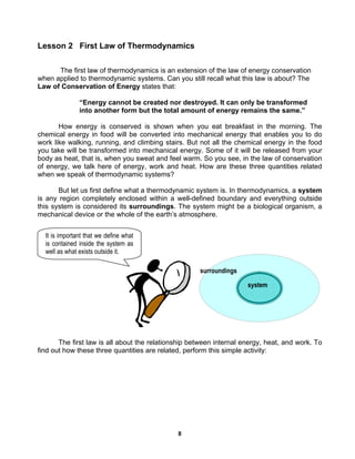 8
Lesson 2 First Law of Thermodynamics
The first law of thermodynamics is an extension of the law of energy conservation
when applied to thermodynamic systems. Can you still recall what this law is about? The
Law of Conservation of Energy states that:
“Energy cannot be created nor destroyed. It can only be transformed
into another form but the total amount of energy remains the same.”
How energy is conserved is shown when you eat breakfast in the morning. The
chemical energy in food will be converted into mechanical energy that enables you to do
work like walking, running, and climbing stairs. But not all the chemical energy in the food
you take will be transformed into mechanical energy. Some of it will be released from your
body as heat, that is, when you sweat and feel warm. So you see, in the law of conservation
of energy, we talk here of energy, work and heat. How are these three quantities related
when we speak of thermodynamic systems?
But let us first define what a thermodynamic system is. In thermodynamics, a system
is any region completely enclosed within a well-defined boundary and everything outside
this system is considered its surroundings. The system might be a biological organism, a
mechanical device or the whole of the earth’s atmosphere.
The first law is all about the relationship between internal energy, heat, and work. To
find out how these three quantities are related, perform this simple activity:
system
surroundings
It is important that we define what
is contained inside the system as
well as what exists outside it.
 