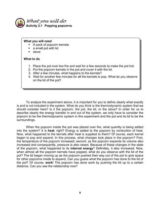 9
What you will do
Activity 2.1 Popping popcorns
To analyze the experiment above, it is important for you to define clearly what exactly
is and is not included in the system. What do you think is the thermodynamic system that we
should consider here? Is it the popcorn, the pot, the lid, or the stove? In order for us to
describe clearly the energy transfer in and out of the system, we only have to consider the
popcorn to be the thermodynamic system in this experiment and the pot and its lid to be the
surroundings.
When the popcorn inside the pot was placed over fire, what quantity is being added
into the system? It is heat, right? Energy is added to the popcorn by conduction of heat.
Now, what happened to the kernels after heat is supplied to them? Of course, each kernel
began to pop and expand. In this process, what changes took place in the popcorn? First,
the temperature of the popcorn increased; second, as the popcorn expands its volume also
increased and consequently, pressure is also raised. Because of these changes in the state
of the popcorn, what happened to its internal energy? Definitely, it also increased. Now,
when almost all the popcorn kernels have popped, what do you observe with the lid of the
pot? The lid began moving up as the popcorn pushed their way out of the pot to give space
for other popcorns inside to expand. Can you guess what the popcorn has done to the lid of
the pot? Of course, work! The popcorn has done work by pushing the lid up to a certain
distance. Can you see the relationship now?
What you will need
A pack of popcorn kernels
a small pot with lid
stove
What to do
1. Place the pot over low fire and wait for a few seconds to make the pot hot.
2. Put the popcorn kernels in the pot and cover it with the lid.
3. After a few minutes, what happens to the kernels?
4. Wait for another few minutes for all the kernels to pop. What do you observe
on the lid of the pot?
 