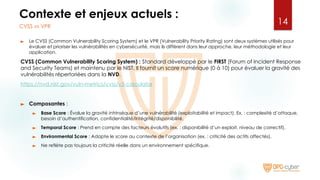 Contexte et enjeux actuels :
► Le CVSS (Common Vulnerability Scoring System) et le VPR (Vulnerability Priority Rating) sont deux systèmes utilisés pour
évaluer et prioriser les vulnérabilités en cybersécurité, mais ils diffèrent dans leur approche, leur méthodologie et leur
application.
CVSS (Common Vulnerability Scoring System) : Standard développé par le FIRST (Forum of Incident Response
and Security Teams) et maintenu par le NIST. Il fournit un score numérique (0 à 10) pour évaluer la gravité des
vulnérabilités répertoriées dans la NVD.
https://nvd.nist.gov/vuln-metrics/cvss/v3-calculator
► Composantes :
► Base Score : Évalue la gravité intrinsèque d’une vulnérabilité (exploitabilité et impact). Ex. : complexité d’attaque,
besoin d’authentification, confidentialité/intégrité/disponibilité.
► Temporal Score : Prend en compte des facteurs évolutifs (ex. : disponibilité d’un exploit, niveau de correctif).
► Environmental Score : Adapte le score au contexte de l’organisation (ex. : criticité des actifs affectés).
► Ne reflète pas toujours la criticité réelle dans un environnement spécifique.
14
CVSS vs VPR
 