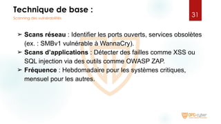 Technique de base :
➢ Scans réseau : Identifier les ports ouverts, services obsolètes
(ex. : SMBv1 vulnérable à WannaCry).
➢ Scans d’applications : Détecter des failles comme XSS ou
SQL injection via des outils comme OWASP ZAP.
➢ Fréquence : Hebdomadaire pour les systèmes critiques,
mensuel pour les autres.
31
Scanning des vulnérabilités
 