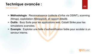 Technique avancée :
➢ Méthodologie : Reconnaissance (collecte d’infos via OSINT), scanning
(Nmap), exploitation (Metasploit), et rapport détaillé.
➢ Outils : Burp Suite pour les applications web, Cobalt Strike pour les
simulations avancées.
➢ Exemple : Exploiter une faille d’authentification faible pour accéder à un
serveur interne.
44
Tests d’intrusion
 