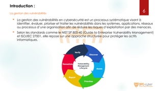 Introduction :
 La gestion des vulnérabilités en cybersécurité est un processus systématique visant à
identifier, évaluer, prioriser et traiter les vulnérabilités dans les systèmes, applications, réseaux
ou processus d’une organisation afin de réduire les risques d’exploitation par des menaces.
 Selon les standards comme le NIST SP 800-40 (Guide to Enterprise Vulnerability Management)
et ISO/IEC 27001, elle repose sur une approche structurée pour protéger les actifs
informatiques.
6
La gestion des vulnérabilités
 