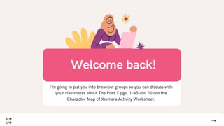 I'm going to put you into breakout groups so you can discuss with
your classmates about The Poet X pgs. 1-45 and fill out the
Character Map of Xiomara Activity Worksheet.
Welcome back!
4/14 -
4/15
 