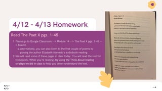 4/12 - 4/13 Homework
Read The Poet X pgs. 1-45
Please go to Google Classroom --> Module 14 --> The Poet X pgs. 1-45 --
> Read it.
Alternatively, you can also listen to the first couple of poems by
playing the author Elizabeth Acevedo's audiobook reading.
We will read some of these pages in class today. You will read the rest for
homework. While you're reading, try using the Think Aloud reading
strategy we did in class to help you better understand the text.
1.
a.
2.
4/12 -
4/13
 