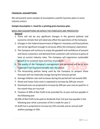 12 | P a g e
FINANCIAL ASSUMPTIONS
We will present some samples of assumptions used for business plans in some
industry sectors
Sample Assumption 1. Used for a printing press business plan.
BASIS AND ASSUMPTIONS ON WHICH THE FORECASTS ARE PREDICATED
General
1. There will not be any significant changes in the general political and
economic climate that will adversely affect the operations of the Company
2. Changes in the Federal Government of Nigeria’s monetary and fiscal policies
will not be significant enough to seriously affect the Company's operations
3. The Company will continue to enjoy the goodwill and confidence of present
and future customers; and demand from customers will continue to grow at
least at current industry rates. The Company will experience sustainable
growth in its customer base and lines of products.
4. The quality of the Company's management and personnel will be at least
sustained if not improved steadily over the period.
5. The Accounting policies being used by the Company to prepare these
forecasts will not materially change during this forecast period
6. Average Inflation rate and increases during the period will not exceed 20%
7. Diesel and motor fuels costs is expected to increase by 20% per annum
8. Overhead costs are projected to increase by 20% per year and are paid for in
the month they are incurred
9. Taxation of 30% of Net Profit to be provided for at year end but payable in
the following year
10.20% of Net Profit to be paid as dividends from 3rd year but payable in the
following year while a provision of 5% is made for year 2.
11.Staff Cost is projected to increase by 15% annually and an annual staff
welfare package of 10%.
 