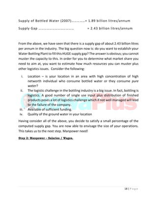 18 | P a g e
Supply of Bottled Water (2007)……………= 1.89 billion litres/annum
Supply Gap ………………………………… = 2.43 billion litres/annum
From the above, we have seen that there is a supply gap of about 2.43 billion litres
per annum in the industry. The big question now is: do you want to establish your
Water Bottling Plant to fill this HUGE supply gap? The answer is obvious; you cannot
muster the capacity to this. In order for you to determine what market share you
need to aim at, you want to estimate how much resources you can muster plus
other logistics issues. Consider the following:
i. Location – is your location in an area with high concentration of high
networth individual who consume bottled water or they consume pure
water?
ii. The logistic challenge in the bottling industry is a big issue. In fact, bottling is
logistics. A good number of single use input plus distribution of finished
products poses a lot of logistics challenge which if not well managed will lead
to the failure of the company.
iii. Available of sufficient funding.
iv. Quality of the ground water in your location
Having consider all of the above, you decide to satisfy a small percentage of the
computed supply gap. You are now able to envisage the size of your operations.
This takes us to the next step. Manpower need!
Step 2: Manpower – Salaries / Wages.
 