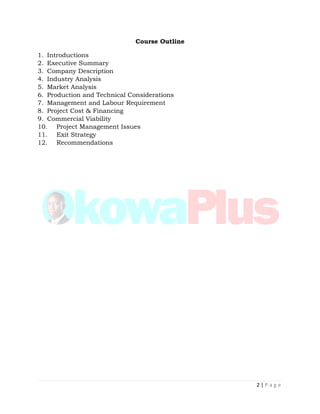 2 | P a g e
Course Outline
1. Introductions
2. Executive Summary
3. Company Description
4. Industry Analysis
5. Market Analysis
6. Production and Technical Considerations
7. Management and Labour Requirement
8. Project Cost & Financing
9. Commercial Viability
10. Project Management Issues
11. Exit Strategy
12. Recommendations
 