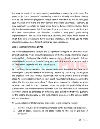 25 | P a g e
You may be required to make monthly projection or quarterly projections. The
yearly projection is the sum of the monthly projection. Usually, most financials may
want to see a five-year projection. Please bear in mind that no matter how good
your financial projections are, they remain projections (estimates). Scarcely, do
they eventually correlate to exact actual figures during implementation. Some
slight variation does occur but if you have done a good job at the projections and
with your assumptions, the financials provides a very good guide during
implementation. For instance, from your cashflow, you know which month or
which time you are going to have cashflow challenges, this helps you to make
alternative arrangement for cash to finance your operations.
Step 6: Income Statement or P&L
The income statement is a simple and straightforward report on a business' cash-
generating ability. It's an accounting scorecard on the financial performance of your
business that reflects quantity of sales, expenses incurred and net profit. It draws
information from various financial categories, including revenue, expenses, capital
(in the form of depreciation) and cost of goods.
By combining these elements, the income statement illustrates just how much
income your company makes or loses during the year by subtracting cost of goods
and expenses from total revenue to arrive at a net result, which is either a profit or
a loss. An income statement differs from a cash flow statement, because unlike the
latter, the income statement doesn't show when revenue is collected or when
expenses are paid. It does, however, show the projected profitability of the
business over the time frame covered by the plan. For a business plan, the income
statement should be generated on a monthly basis during the first year, quarterly
for the second and annually for the third. Income statement is the same as profit
and loss statement.
An income statement lists financial projections in the following format:
i. Income. Includes all the income generated by the business and its sources.
ii. Cost of goods. Includes all the costs related to the sale of products in
inventory.
 