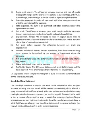 26 | P a g e
iii. Gross profit margin. The difference between revenue and cost of goods.
Gross profit margin can be expressed in dollars, as a percentage, or both. As
a percentage, the GP margin is always stated as a percentage of revenue.
iv. Operating expenses. Includes all overhead and labor expenses associated
with the operations of the business.
v. Total expenses. The sum of all overhead and labor expenses required to
operate the business.
vi. Net profit. The difference between gross profit margin and total expenses,
the net income depicts the business's debt and capital capabilities.
vii. Depreciation. Reflects the decrease in value of capital assets used to
generate income. Also used as the basis for a tax deduction and an indicator
of the flow of money into new capital.
viii. Net profit before interest. The difference between net profit and
depreciation.
ix. Interest. Includes all interest derived from debts, both short-term and long-
term. Interest is determined by the amount of investment within the
company.
x. Net profit before taxes. The difference between net profit before interest
and interest.
xi. Taxes. Includes all taxes on the business.
xii. Profit after taxes. The difference between net profit before taxes and the
taxes accrued. Profit after taxes is the bottom line for any company.
Let us proceed to our Sample Business plan to build the income statement based
on the above assumptions.
Step 7: Cashflow Statement
The cash-flow statement is one of the most critical information tools for your
business, showing how much cash will be needed to meet obligations, when it is
going to be required, and from where it will come. It shows a schedule of the money
coming into the business and expenses that need to be paid. The result is the profit
or loss at the end of the month or year. In a cash-flow statement, both profits and
losses are carried over to the next column to show the cumulative amount. Keep in
mind that if you run a loss on your cash-flow statement, it is a strong indicator that
you will need additional cash in order to meet expenses.
 