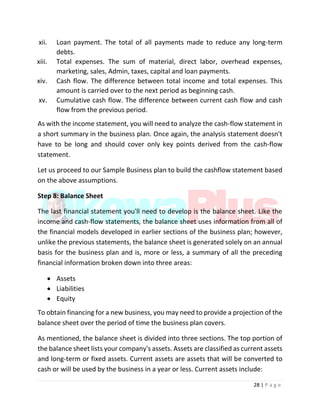 28 | P a g e
xii. Loan payment. The total of all payments made to reduce any long-term
debts.
xiii. Total expenses. The sum of material, direct labor, overhead expenses,
marketing, sales, Admin, taxes, capital and loan payments.
xiv. Cash flow. The difference between total income and total expenses. This
amount is carried over to the next period as beginning cash.
xv. Cumulative cash flow. The difference between current cash flow and cash
flow from the previous period.
As with the income statement, you will need to analyze the cash-flow statement in
a short summary in the business plan. Once again, the analysis statement doesn't
have to be long and should cover only key points derived from the cash-flow
statement.
Let us proceed to our Sample Business plan to build the cashflow statement based
on the above assumptions.
Step 8: Balance Sheet
The last financial statement you'll need to develop is the balance sheet. Like the
income and cash-flow statements, the balance sheet uses information from all of
the financial models developed in earlier sections of the business plan; however,
unlike the previous statements, the balance sheet is generated solely on an annual
basis for the business plan and is, more or less, a summary of all the preceding
financial information broken down into three areas:
 Assets
 Liabilities
 Equity
To obtain financing for a new business, you may need to provide a projection of the
balance sheet over the period of time the business plan covers.
As mentioned, the balance sheet is divided into three sections. The top portion of
the balance sheet lists your company's assets. Assets are classified as current assets
and long-term or fixed assets. Current assets are assets that will be converted to
cash or will be used by the business in a year or less. Current assets include:
 