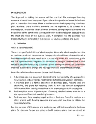 3 | P a g e
INTRODUCTION
The Approach to taking this course will be practical. The envisaged learning
outcome is for each and every one of you to be able to produce a bankable business
plan at the end of the course. There is no clear cut outline for preparing a business
plan. However, there are basic elements that are expected to be covered in a
business plan. This course covers all these elements. Strong emphasis and time will
be devoted to the commercial viability section of the business plan because this is
the meat and flesh of the business plan. A complete real life Business Plan
(Feasibility Study) is included in this manual for your consultation and guide.
1. Definition
What is a Business Plan?
There is no specific definition of a business plan. Generally, a business plan is a plan
or roadmap produced to summarize the operational and financial objectives of a
business enterprise for the near future. It essentially serves as a blueprint to guide
the firm's policies and strategies to aid the smooth running of the enterprise as well
serves as a tool for fund raising. A business plan is a living document; it is continually
modified as conditions change and new opportunities and/or threats emerge.
From the definition above we can deduce the following:
i. A business plan is a document demonstrating the feasibility of a prospective
new business and providing a roadmap for its first several years of operation.
ii. A business plan is a formal statement of business goals, reasons they are
attainable, and plans for reaching them. It may also contain background
information about the organization or team attempting to reach those goals.
iii. Business plans are an important part of creating new businesses, whether as a
startup or an offshoot of an existing business.
iv. Business plans have varying target audience. Business Plans for startups are
often shared with funding agencies and potential investors to obtain the
necessary funding.
For the purpose of this course and audience, we will limit ourselves to business
plans for startups. So we are going to build business plans that are aimed at
 