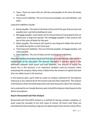 30 | P a g e
 Taxes. These are taxes that are still due and payable at the time the books
are closed.
 Total current liabilities. The sum of accounts payable, accrued liabilities, and
taxes.
Long-term liabilities include:
 Bonds payable. The total of all bonds at the end of the year that are due and
payable over a period exceeding one year.
 Mortgage payable. Loans taken out for the purchase of real property that are
repaid over a long-term period. The mortgage payable is that amount still
due at the close of books for the year.
 Notes payable. The amount still owed on any long-term debts that will not
be repaid during the current fiscal year.
 Total long-term liabilities. The sum of bonds payable, mortgage payable, and
notes payable.
 Total liabilities. The sum of total current and long-term liabilities.
Once the liabilities have been listed, the final portion of the balance sheet-owner's
equity-needs to be calculated. The amount attributed to owner's equity is the
difference between total assets and total liabilities. The amount of equity the
owner has in the business is an important yardstick used by investors when
evaluating the company. Many times it determines the amount of capital they feel
they can safely invest in the business.
In the business plan, you'll need to create an analysis statement for the balance
sheet just as you need to do for the income and cash flow statements. The analysis
of the balance sheet should be kept short and cover key points about the company.
Let us proceed to our Sample Business plan to build the balance sheet based on the
above assumptions.
Step 9: Discounted Cash Flow Analysis
discounted cash flow (DCF) analysis is a method of valuing a project, company, or
asset using the concepts of the time value of money. All future cash flows are
estimated and discounted by using cost of capital to give their present values (PVs).
 