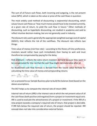 31 | P a g e
The sum of all future cash flows, both incoming and outgoing, is the net present
value (NPV), which is taken as the value or price of the cash flows in question.
The most widely used method of discounting is exponential discounting, which
values future cash flows as "how much money would have to be invested currently,
at a given rate of return, to yield the cash flow in future." Other methods of
discounting, such as hyperbolic discounting, are studied in academia and said to
reflect intuitive decision-making, but are not generally used in industry.
The discount rate used is generally the appropriate weighted average cost of capital
(WACC), that reflects the risk of the cashflows. The discount rate reflects two
things:
Time value of money (risk-free rate) – according to the theory of time preference,
investors would rather have cash immediately than having to wait and must
therefore be compensated by paying for the delay
Risk premium – reflects the extra return investors demand because they want to
be compensated for the risk that the cash flow might not materialize after all
he discounted cash flow formula is derived from the future value formula for
calculating the time value of money and compounding returns
Let us proceed to our Sample Business plan to build the balance sheet based on the
above assumptions.
The DCF helps us to compute the internal rate of return (IRR)
Internal rate of return (IRR) is the interest rate at which the net present value of all
the cash flows (both positive and negative) from a project or investment equal zero.
IRR is used to evaluate the attractiveness of a project or investment. If the IRR of a
new project exceeds a company’s required rate of return, that project is desirable.
If IRR falls below the required rate of return, the project should be rejected. IRR
concept does not take into consideration external factors.
 