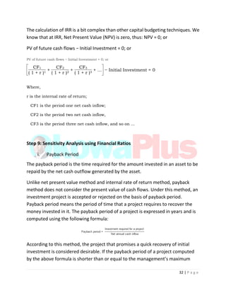 32 | P a g e
The calculation of IRR is a bit complex than other capital budgeting techniques. We
know that at IRR, Net Present Value (NPV) is zero, thus: NPV = 0; or
PV of future cash flows − Initial Investment = 0; or
PV of future cash flows − Initial Investment = 0; or
CF1
+
CF2
+
CF3
+ ... − Initial Investment = 0
( 1 + r )1 ( 1 + r )2 ( 1 + r )3
Where,
r is the internal rate of return;
CF1 is the period one net cash inflow;
CF2 is the period two net cash inflow,
CF3 is the period three net cash inflow, and so on ...
Step 9: Sensitivity Analysis using Financial Ratios
i. Payback Period
The payback period is the time required for the amount invested in an asset to be
repaid by the net cash outflow generated by the asset.
Unlike net present value method and internal rate of return method, payback
method does not consider the present value of cash flows. Under this method, an
investment project is accepted or rejected on the basis of payback period.
Payback period means the period of time that a project requires to recover the
money invested in it. The payback period of a project is expressed in years and is
computed using the following formula:
According to this method, the project that promises a quick recovery of initial
investment is considered desirable. If the payback period of a project computed
by the above formula is shorter than or equal to the management’s maximum
 