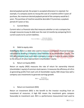 33 | P a g e
desired payback period, the project is accepted otherwise it is rejected. For
example, if a company wants to recoup the cost of a machine within 5 years of
purchase, the maximum desired payback period of the company would be 5
years. The purchase of machine would be desirable if it promises a payback
period of 5 years or less.
ii. Current Ratios
Current ratio is a financial ratio that measures whether or not a company has
enough resources to pay its debt over the next 12 months by comparing firm's
current assets to its current liabilities.
iii. Debt to equity ratio
Debt/Equity Ratio is a debt ratio used to measure a company's financial leverage,
calculated by dividing a company’s total liabilities by its stockholders' equity. The
D/E ratio indicates how much debt a company is using to finance its assets relative
to the amount of value represented in shareholders’ equity.
iv. Return on Equity (ROE)
Return on equity (ROE) measures the rate of return for ownership interest
(shareholders' equity) of common stock owners. It measures the efficiency of a firm
at generating profits from each unit of shareholder equity; ROE shows how well a
company uses investments to generate earnings growth.
v. Return on Investment (ROI)
Return on investment (ROI) is the benefit to the investor resulting from an
investment of resources. A high ROI means the investment gains compare
favourably to investment cost. ROI is a performance measurement tool used to
 