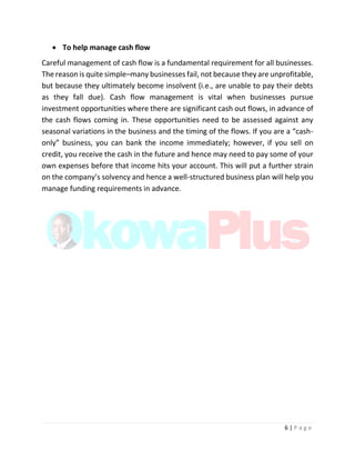 6 | P a g e
 To help manage cash flow
Careful management of cash flow is a fundamental requirement for all businesses.
The reason is quite simple–many businesses fail, not because they are unprofitable,
but because they ultimately become insolvent (i.e., are unable to pay their debts
as they fall due). Cash flow management is vital when businesses pursue
investment opportunities where there are significant cash out flows, in advance of
the cash flows coming in. These opportunities need to be assessed against any
seasonal variations in the business and the timing of the flows. If you are a “cash-
only” business, you can bank the income immediately; however, if you sell on
credit, you receive the cash in the future and hence may need to pay some of your
own expenses before that income hits your account. This will put a further strain
on the company’s solvency and hence a well-structured business plan will help you
manage funding requirements in advance.
 