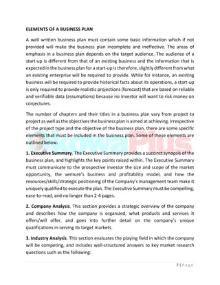 7 | P a g e
ELEMENTS OF A BUSINESS PLAN
A well written business plan must contain some basic information which if not
provided will make the business plan incomplete and ineffective. The areas of
emphasis in a business plan depends on the target audience. The audience of a
start-up is different from that of an existing business and the information that is
expected in the business plan for a start-up is therefore, slightly different from what
an existing enterprise will be required to provide. While for instance, an existing
business will be required to provide historical facts about its operations, a start-up
is only required to provide realistic projections (forecast) that are based on reliable
and verifiable data (assumptions) because no investor will want to risk money on
conjectures.
The number of chapters and their titles in a business plan vary from project to
project as well as the objectives the business plan is aimed at achieving. Irrespective
of the project type and the objective of the business plan, there are some specific
elements that must be included in the business plan. Some of these elements are
outlined below.
1. Executive Summary. The Executive Summary provides a succinct synopsis of the
business plan, and highlights the key points raised within. The Executive Summary
must communicate to the prospective investor the size and scope of the market
opportunity, the venture’s business and profitability model, and how the
resources/skills/strategic positioning of the Company’s management team make it
uniquely qualified to execute the plan. The Executive Summary must be compelling,
easy-to-read, and no longer than 2-4 pages.
2. Company Analysis. This section provides a strategic overview of the company
and describes how the company is organized, what products and services it
offers/will offer, and goes into further detail on the company’s unique
qualifications in serving its target markets.
3. Industry Analysis. This section evaluates the playing field in which the company
will be competing, and includes well-structured answers to key market research
questions such as the following:
 