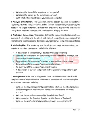 8 | P a g e
 What are the sizes of the target market segments?
 What are the trends for the industry as a whole?
 With what other industries do your services compete?
4. Analysis of Customers. The Customer Analysis section assesses the customer
segment(s) that the company serves. In this section, the company must convey the
needs of its target customers. It must then show how its products and services
satisfy these needs to an extent that the customer will pay for them
5. Analysis of Competition. This section defines the competitive landscape of your
business. It identifies who the direct and indirect competitors are, assesses their
strengths and weaknesses and delineates your company’s competitive advantages.
6. Marketing Plan. The marketing plan details your strategy for penetrating the
target markets. Key components include the following:
 A description of the company’s desired strategic positioning
 Detailed descriptions of the company’s product and service offerings and
potential product extensions
 Descriptions of the company’s desired image and branding strategy
 Descriptions of the company’s promotional strategies
 An overview of the company’s pricing strategies
 A description of current and potential strategic marketing partnerships/
alliances
7. Management Team. The Management Team section demonstrates that the
company has the required human resources to be successful. The business plan
must answer questions including:
 Who are the key management personnel and what are their backgrounds?
What management additions will be required to make the business a
success?
 Who are the other investors and/or shareholders, if any?
 Who comprises the Board of Directors and/or Board of Advisors?
 Who are the professional advisors (e.g., lawyer, accounting firm)?
 