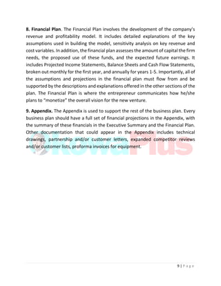 9 | P a g e
8. Financial Plan. The Financial Plan involves the development of the company’s
revenue and profitability model. It includes detailed explanations of the key
assumptions used in building the model, sensitivity analysis on key revenue and
cost variables. In addition, the financial plan assesses the amount of capital the firm
needs, the proposed use of these funds, and the expected future earnings. It
includes Projected Income Statements, Balance Sheets and Cash Flow Statements,
broken out monthly for the first year, and annually for years 1-5. Importantly, all of
the assumptions and projections in the financial plan must flow from and be
supported by the descriptions and explanations offered in the other sections of the
plan. The Financial Plan is where the entrepreneur communicates how he/she
plans to “monetize” the overall vision for the new venture.
9. Appendix. The Appendix is used to support the rest of the business plan. Every
business plan should have a full set of financial projections in the Appendix, with
the summary of these financials in the Executive Summary and the Financial Plan.
Other documentation that could appear in the Appendix includes technical
drawings, partnership and/or customer letters, expanded competitor reviews
and/or customer lists, proforma invoices for equipment.
 