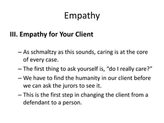 Empathy
III. Empathy for Your Client
– As schmaltzy as this sounds, caring is at the core
of every case.
– The first thing to ask yourself is, “do I really care?”
– We have to find the humanity in our client before
we can ask the jurors to see it.
– This is the first step in changing the client from a
defendant to a person.
 