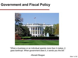 Slide 1 of 26
Government and Fiscal Policy
“When a business or an individual spends more than it makes, it
goes bankrupt. When government does it, it sends you the bill.”
-Ronald Reagan
 