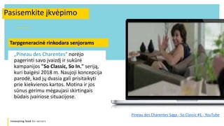 Innovating food for seniors
Pasisemkite įkvėpimo
„Pineau des Charentes“ norėjo
pagerinti savo įvaizdį ir sukūrė
kampanijos "So Classic, So In." seriją,
kuri baigėsi 2018 m. Naujoji koncepcija
parodė, kad jų dvasia gali prisitaikyti
prie kiekvienos kartos. Motina ir jos
sūnus gėrimu mėgaujasi skirtingais
būdais įvairiose situacijose.
Pineau des Charentes Saga - So Classic #1 - YouTube
Tarpgeneracinė rinkodara senjorams
 