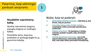 Innovating
food
for
seniors
Naudokite suprantamą
kalbą
Venkite internetinio žargono,
paauglių žargono ar madingos
kalbos.
Praneškite jiems, kaip jūsų
produktas ar paslauga pagerins jų
gyvenimo kokybę.
Patarimai, kaip sėkmingai
parduoti senjorams 1
Būdai, kaip tai padaryti:
1. Atsižvelkite į kliento emocijas – įtikinkite jį, kad
žinote, kaip jis jaučiasi.
2. Sukurkite tipinį prekės ženklo vartoją –
nustatykite, kokia asmenybė patinka jūsų
auditorijai.
3. Atlikite testavimą – šis bandymų ir klaidų
metodas padeda nuspėti, kaip vartotojai
reaguos.
4. Venkite bendrinių nuotraukų – jei norite
sukurti įtikinamą ir patrauklią reklamą, gali
būti, kad atėjo laikas panaudoti fotoaparatą.
Šaltinis: Alton (2017)
 
