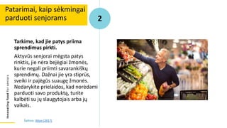Innovating
food
for
seniors
Tarkime, kad jie patys priima
sprendimus pirkti.
Aktyvūs senjorai mėgsta patys
rinktis, jie nėra bejėgiai žmonės,
kurie negali priimti savarankiškų
sprendimų. Dažnai jie yra stiprūs,
sveiki ir pajėgūs suaugę žmonės.
Nedarykite prielaidos, kad norėdami
parduoti savo produktą, turite
kalbėti su jų slaugytojais arba jų
vaikais.
Patarimai, kaip sėkmingai
parduoti senjorams 2
Šaltinis: Alton (2017)
 
