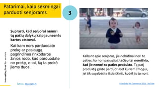 Innovating
food
for
seniors
Suprasti, kad senjorai nenori
tų pačių dalykų kaip jaunesnės
kartos atstovai.
Kai kam nors parduodate
prekę ar paslaugą,
pagrindinės rinkodaros
žinios rodo, kad parduodate
ne prekę, o tai, ką ta prekė
jiems duos.
Patarimai, kaip sėkmingai
parduoti senjorams 3
Kalbant apie senjorus, jie nebūtinai nori to
paties, ko nori paaugliai, tačiau tai nereiškia,
kad jie nenori to paties produkto. Tą patį
produktą galite parduoti bet kuriam žmogui,
jei tik sugebėsite išsiaiškinti, kodėl jis to nori.
Evian Baby Me Commercial 2013 - YouTube
Šaltinis: Alton (2017)
 