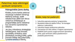 Innovating
food
for
seniors
Palengvinkite jiems darbą
Kūdikių bumo kartos atstovai
neužaugo turėdami išmanųjį
telefoną rankoje, todėl
reikalavimas atlikti tam tikrus
veiksmus tinklalapyje ar
programėlėje jiems nebūtinai
bus savaime suprantamas
dalykas.
Jei jūsų rinkodaros strategijoje
reikalaujama, kad žmonės
spustelėtų simbolius arba
perskaitytų smulkųjį šriftą, galite
prarasti didelę dalį potencialių
vyresnio amžiaus klientų.
Patarimai, kaip sėkmingai
parduoti senjorams 4
Būdai, kaip tai padaryti:
1. Sukurkite paprastą svetainę / programėles.
2. Naudokite didesnio dydžio šriftus. Tai tiesiogiai
taikoma ir pakuotėms.
3. Sukurkite lengvai atidaromas pakuotes.
4. Instrukcijos turi būti aiškios ir lengvai suprantamos.
5. Padėkite jiems jaustis saugiai priimant sprendimą
pirkti, ypač vertinami aiškūs paaiškinimai ir
produkto patvirtinimai.
Šaltinis: Alton (2017)
 