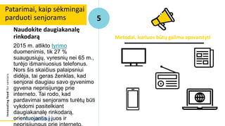 Innovating
food
for
seniors
Naudokite daugiakanalę
rinkodarą
2015 m. atlikto tyrimo
duomenimis, tik 27 %
suaugusiųjų, vyresnių nei 65 m.,
turėjo išmaniuosius telefonus.
Nors šis skaičius palaipsniui
didėja, tai geras ženklas, kad
senjorai daugiau savo gyvenimo
gyvena neprisijungę prie
interneto. Tai rodo, kad
pardavimai senjorams turėtų būti
vykdomi pasitelkiant
daugiakanalę rinkodarą,
orientuojantis į juos ir
Patarimai, kaip sėkmingai
parduoti senjorams 5
Metodai, kuriuos būtų galima apsvarstyti
Šaltinis: Alton (2017)
 
