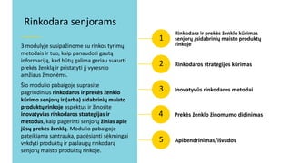 1
3 modulyje susipažinome su rinkos tyrimų
metodais ir tuo, kaip panaudoti gautą
informaciją, kad būtų galima geriau sukurti
prekės ženklą ir pristatyti jį vyresnio
amžiaus žmonėms.
Šio modulio pabaigoje suprasite
pagrindinius rinkodaros ir prekės ženklo
kūrimo senjorų ir (arba) sidabrinių maisto
produktų rinkoje aspektus ir žinosite
inovatyvias rinkodaros strategijas ir
metodus, kaip pagerinti senjorų žinias apie
jūsų prekės ženklą. Modulio pabaigoje
pateikiama santrauka, padėsianti sėkmingai
vykdyti produktų ir paslaugų rinkodarą
senjorų maisto produktų rinkoje.
Rinkodara senjorams
Rinkodara ir prekės ženklo kūrimas
senjorų /sidabrinių maisto produktų
rinkoje
2 Rinkodaros strategijos kūrimas
3 Inovatyvūs rinkodaros metodai
4 Prekės ženklo žinomumo didinimas
5 Apibendrinimas/išvados
 