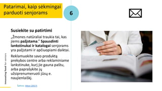 Innovating
food
for
seniors
Susiekite su patirtimi
„Žmones natūraliai traukia tai, kas
jiems pažįstama.” Spausdinti
lankstinukai ir katalogai senjorams
yra pažįstami ir apčiuopiami daiktai.
Reklamuokite savo produktą
prekybos centre arba reklaminiame
lankstinuke, kurį jie gauna paštu,
arba paprašykite jų
užsiprenumeruoti jūsų e.
naujienlaiškį.
Patarimai, kaip sėkmingai
parduoti senjorams 6
Šaltinis: Alton (2017)
 