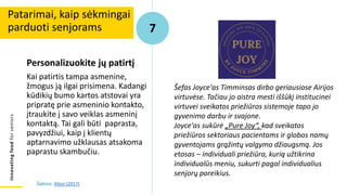 Innovating
food
for
seniors
Personalizuokite jų patirtį
Kai patirtis tampa asmenine,
žmogus ją ilgai prisimena. Kadangi
kūdikių bumo kartos atstovai yra
pripratę prie asmeninio kontakto,
įtraukite į savo veiklas asmeninį
kontaktą. Tai gali būti paprasta,
pavyzdžiui, kaip į klientų
aptarnavimo užklausas atsakoma
paprastu skambučiu.
Patarimai, kaip sėkmingai
parduoti senjorams 7
Šaltinis: Alton (2017)
Šefas Joyce'as Timminsas dirbo geriausiose Airijos
virtuvėse. Tačiau jo aistra mesti iššūkį institucinei
virtuvei sveikatos priežiūros sistemoje tapo jo
gyvenimo darbu ir svajone.
Joyce'as sukūrė „Pure Joy“, kad sveikatos
priežiūros sektoriaus pacientams ir globos namų
gyventojams grąžintų valgymo džiaugsmą. Jos
etosas – individuali priežiūra, kurią užtikrina
individualūs meniu, sukurti pagal individualius
senjorų poreikius.
 
