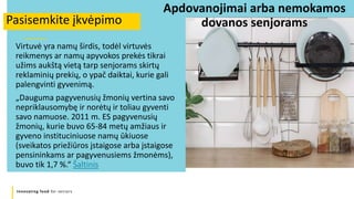 Innovating food for seniors
Virtuvė yra namų širdis, todėl virtuvės
reikmenys ar namų apyvokos prekės tikrai
užims aukštą vietą tarp senjorams skirtų
reklaminių prekių, o ypač daiktai, kurie gali
palengvinti gyvenimą.
„Dauguma pagyvenusių žmonių vertina savo
nepriklausomybę ir norėtų ir toliau gyventi
savo namuose. 2011 m. ES pagyvenusių
žmonių, kurie buvo 65-84 metų amžiaus ir
gyveno instituciniuose namų ūkiuose
(sveikatos priežiūros įstaigose arba įstaigose
pensininkams ar pagyvenusiems žmonėms),
buvo tik 1,7 %.“ Šaltinis
Pasisemkite įkvėpimo
Apdovanojimai arba nemokamos
dovanos senjorams
 