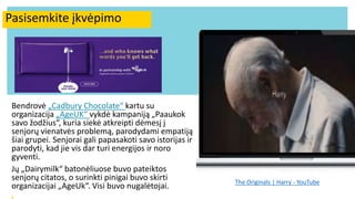 Innovating food for seniors
Bendrovė „Cadbury Chocolate“ kartu su
organizacija „AgeUK“ vykdė kampaniją „Paaukok
savo žodžius“, kuria siekė atkreipti dėmesį į
senjorų vienatvės problemą, parodydami empatiją
šiai grupei. Senjorai gali papasakoti savo istorijas ir
parodyti, kad jie vis dar turi energijos ir noro
gyventi.
Jų „Dairymilk“ batonėliuose buvo pateiktos
senjorų citatos, o surinkti pinigai buvo skirti
organizacijai „AgeUk“. Visi buvo nugalėtojai. The Originals | Harry - YouTube
Pasisemkite įkvėpimo
 