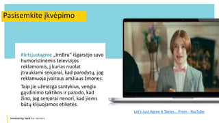 Innovating food for seniors
#letsjustagree „IrnBru“ išgarsėjo savo
humoristinėmis televizijos
reklamomis, į kurias nuolat
įtraukiami senjorai, kad parodytų, jog
reklamuoja įvairaus amžiaus žmones.
Taip jie užmezga santykius, vengia
gąsdinimo taktikos ir parodo, kad
žino, jog senjorai nenori, kad jiems
būtų klijuojamos etiketės.
Pasisemkite įkvėpimo
Let's Just Agree It Tastes... Prom - YouTube
 