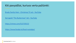 Innovating food for seniors
Brady Family Ham - Christmas TV ad – YouTube
Kerrygold "The Butterman" Ad – YouTube
https://vimeo.com/522720122
https://www.foodpr.ie/food-nostalgia/
Kiti pavyzdžiai, kuriuos verta pažiūrėti:
 