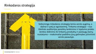 Refers to a good or service being
offered by a company.
Innovating food for seniors
Veiksminga rinkodaros strategija lemia verslo augimą, o
dažnai ir patį jo egzistavimą. Tinkama strategija – nuo
tikslinės auditorijos poreikių tenkinimo ir lojalumo prekės
ženklui didinimo iki tinkamų produktų ir paslaugų kainų
nustatymo – maksimaliai padidina jūsų galimybes įsitvirtinti
verslo pasaulyje.
Rinkodaros strategija
 