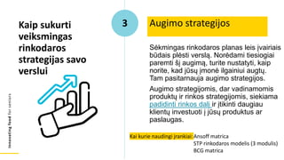 Innovating
food
for
seniors
Sėkmingas rinkodaros planas leis įvairiais
būdais plėsti verslą. Norėdami tiesiogiai
paremti šį augimą, turite nustatyti, kaip
norite, kad jūsų įmonė ilgainiui augtų.
Tam pasitarnauja augimo strategijos.
Augimo strategijomis, dar vadinamomis
produktų ir rinkos strategijomis, siekiama
padidinti rinkos dalį ir įtikinti daugiau
klientų investuoti į jūsų produktus ar
paslaugas.
Augimo strategijos
Kaip sukurti
veiksmingas
rinkodaros
strategijas savo
verslui
3
Kai kurie naudingi įrankiai:Ansoff matrica
STP rinkodaros modelis (3 modulis)
BCG matrica
 