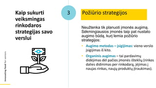 Innovating
food
for
seniors
Neužtenka tik planuoti įmonės augimą.
Sėkmingiausios įmonės taip pat nustato
augimo būdą, kurį lemia požiūrio
strategijos:
• Augimo metodas – įsigijimas: vieno verslo
įsigijimas iš kito.
• Organinis augimas – tai pardavimų
didėjimas dėl pačios įmonės išteklių (rinkos
dalies didinimas per rinkodarą, įėjimas į
naujas rinkas, naujų produktų įtraukimas).
Požiūrio strategijos
Kaip sukurti
veiksmingas
rinkodaros
strategijas savo
verslui
3
 
