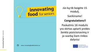 Co-funded by the
Erasmus+ Programme
of the European Union
Innovating
food
for
seniors
www. innovatingfoodforseniors.eu
Jūs ką tik baigėte 15
modulį.
Sveikiname!
Congratulations!!
Paskutinis 16 modulis
yra skirtas aptarti prekės
ženklo pozicionavimą ir
jo svarbą šiam rinkos
dalyviui
 