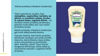 Innovating
food
for
seniors
Tokios populiarios savybės, kaip:
ekologiškas, vegetariškas, barbekiu, be
glitimo, su sumažintu riebalų, druskos
ar cukraus kiekiu, augalinės kilmės – tai
tik kelios maisto produktų tendencijos,
galinčios turėti įtakos tam, kuo maisto
produktas tampa.
Maisto produktų rinkodaros tendencijos
gali turėti didelį poveikį dizainui.
Taip pat matėme, kad maisto produktų
bendrovės naudojasi savo prekių ženklų
stiprumu, kad pristatytų naujas prekes,
kurios nėra įprastos jų asortimento
dalis. Anksčiau „Heinz“ buvo žinoma
daugiausia dėl kečupo, tačiau dabar jų
asortimente atsirado ir augalinės kilmės
produktų.
Maisto produktų rinkodaros tendencijos
 