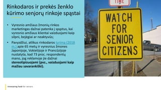 Innovating food for seniors
• Vyresnio amžiaus žmonių rinkos
marketingas dažnai patenka į spąstus, kai
vyresnio amžiaus klientai vaizduojami kaip
silpni, bejėgiai ar neaktyvūs;
• Pavyzdžiui, atlikus rinkodaros tyrimą (2018
m.) apie 65 metų ir vyresnius žmones
Japonijoje, Vokietijoje ir Prancūzijoje
nustatyta, kad 73 proc. respondentų
mano, jog reklamoje jie dažnai
stereotipizuojami (pvz., vaizduojami kaip
mažiau savarankiški).
Rinkodaros ir prekės ženklo
kūrimo senjorų rinkoje spąstai
 